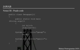 JAWAB
Notasi III : Psudo-code
public class Genapganjil
{
public static void main
(String args[])
{
int bil=3;
if(bil%2==0){
System.out.println("genap");
}else
System.out.println("ganjil");
}
}
Bahasa Pemrograman JAVA
 