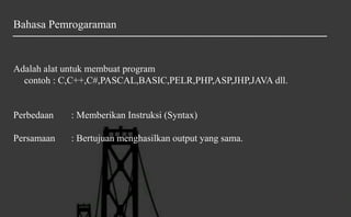 Bahasa Pemrogaraman
Adalah alat untuk membuat program
contoh : C,C++,C#,PASCAL,BASIC,PELR,PHP,ASP,JHP,JAVA dll.
Perbedaan : Memberikan Instruksi (Syntax)
Persamaan : Bertujuan menghasilkan output yang sama.
 