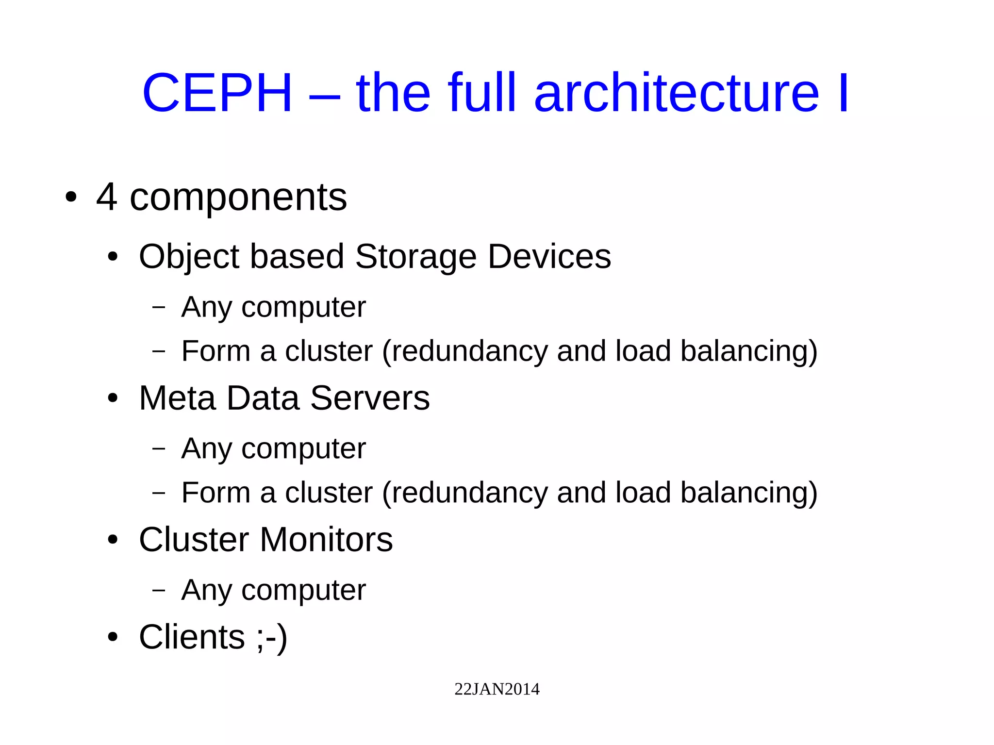 22JAN2014
CEPH – the full architecture I
● 4 components
● Object based Storage Devices
– Any computer
– Form a cluster (redundancy and load balancing)
● Meta Data Servers
– Any computer
– Form a cluster (redundancy and load balancing)
● Cluster Monitors
– Any computer
● Clients ;-)
 