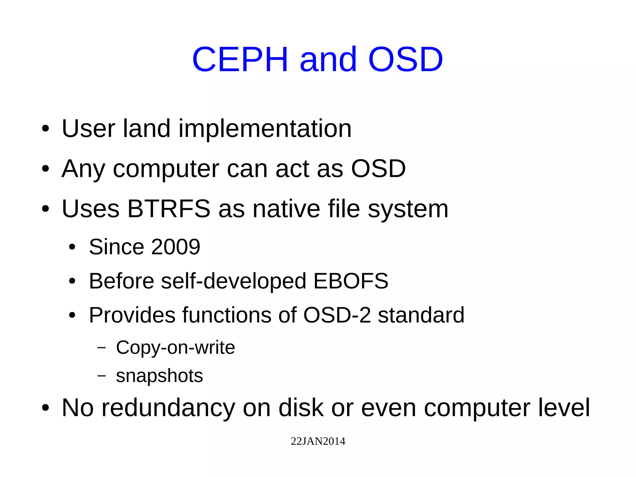 22JAN2014
CEPH and OSD
● User land implementation
● Any computer can act as OSD
● Uses BTRFS as native file system
● Since 2009
● Before self-developed EBOFS
● Provides functions of OSD-2 standard
– Copy-on-write
– snapshots
● No redundancy on disk or even computer level
 
