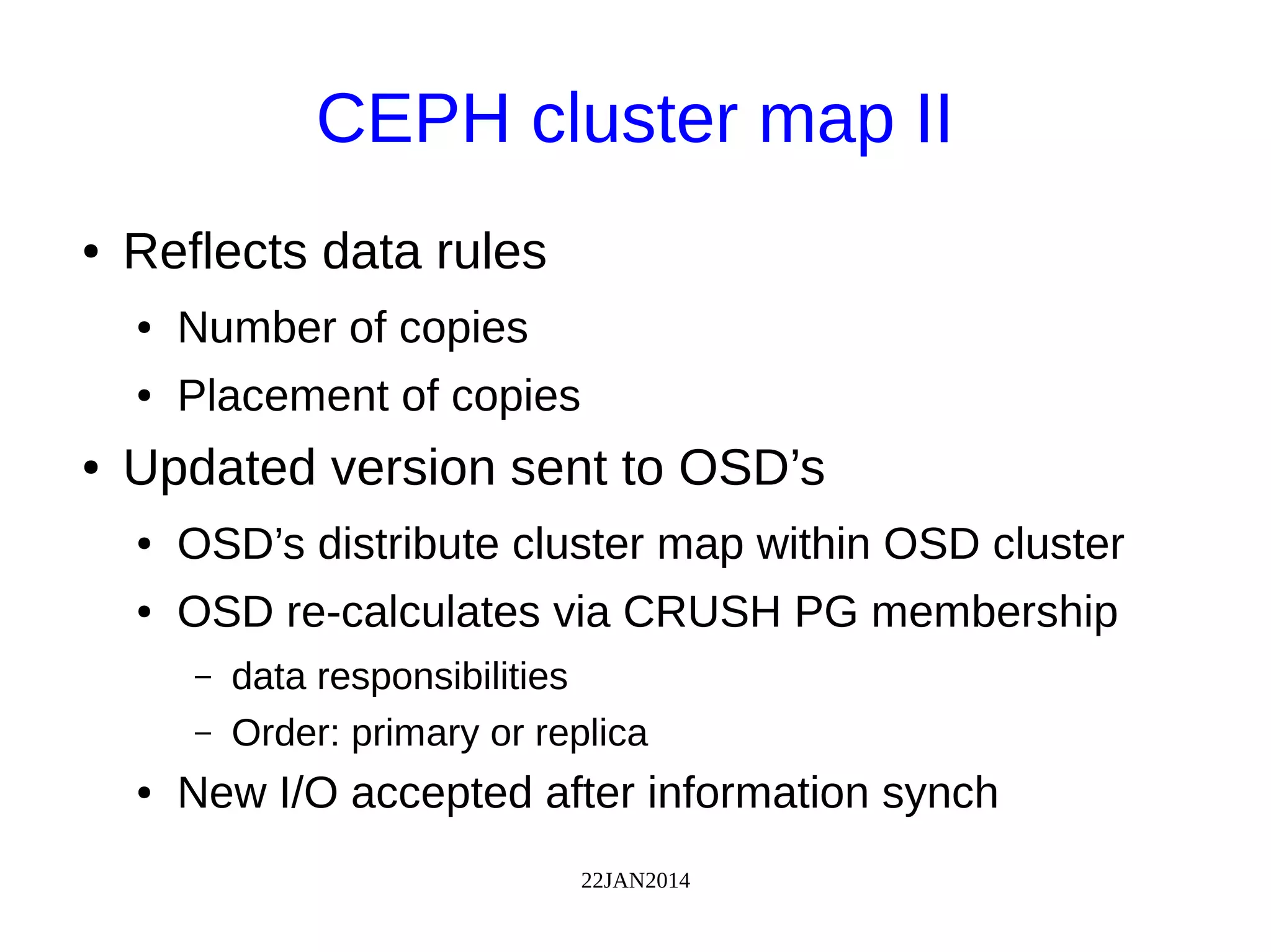 22JAN2014
CEPH cluster map II
● Reflects data rules
● Number of copies
● Placement of copies
● Updated version sent to OSD’s
● OSD’s distribute cluster map within OSD cluster
● OSD re-calculates via CRUSH PG membership
– data responsibilities
– Order: primary or replica
● New I/O accepted after information synch
 