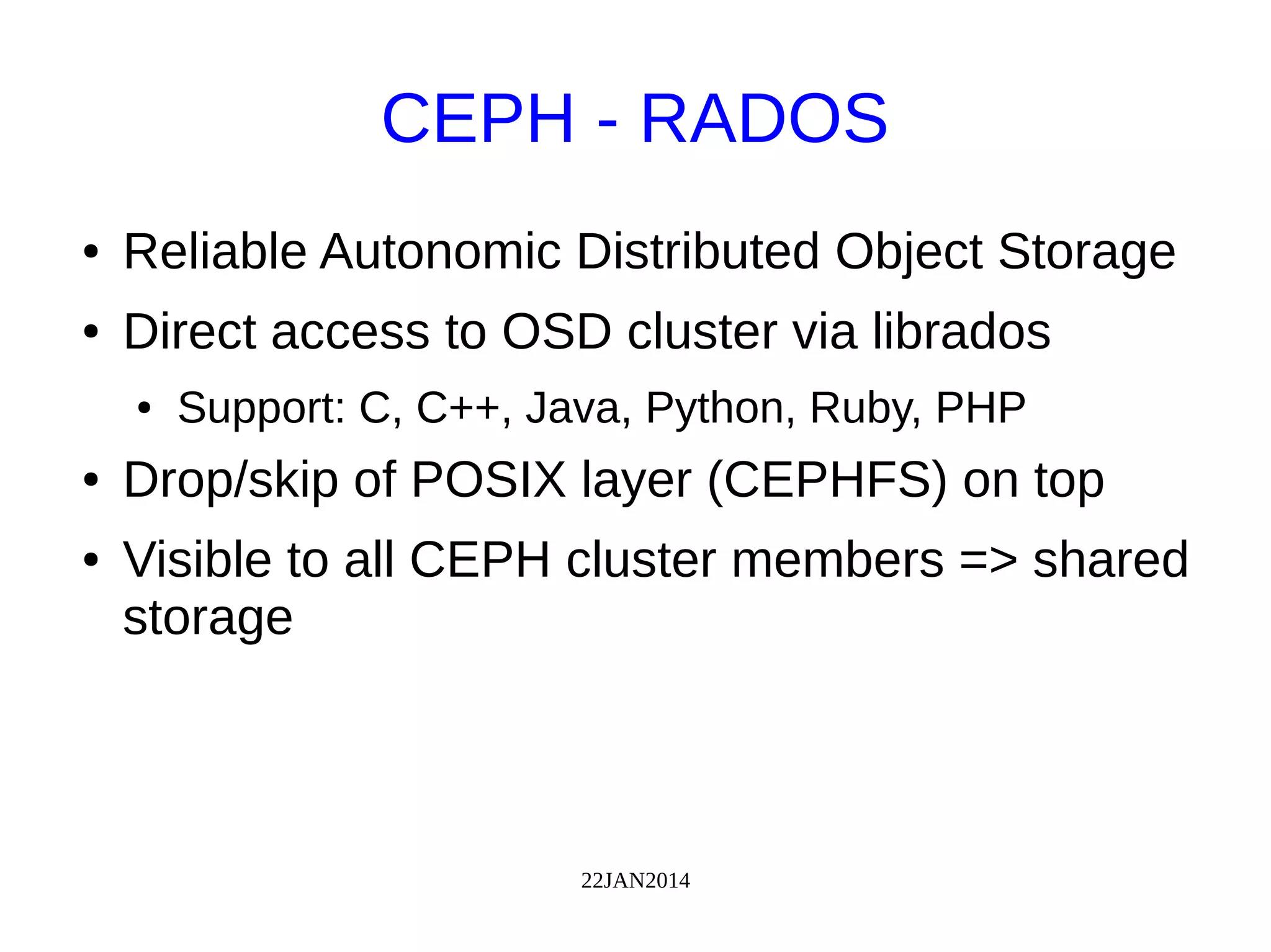 22JAN2014
CEPH - RADOS
● Reliable Autonomic Distributed Object Storage
● Direct access to OSD cluster via librados
● Support: C, C++, Java, Python, Ruby, PHP
● Drop/skip of POSIX layer (CEPHFS) on top
● Visible to all CEPH cluster members => shared
storage
 