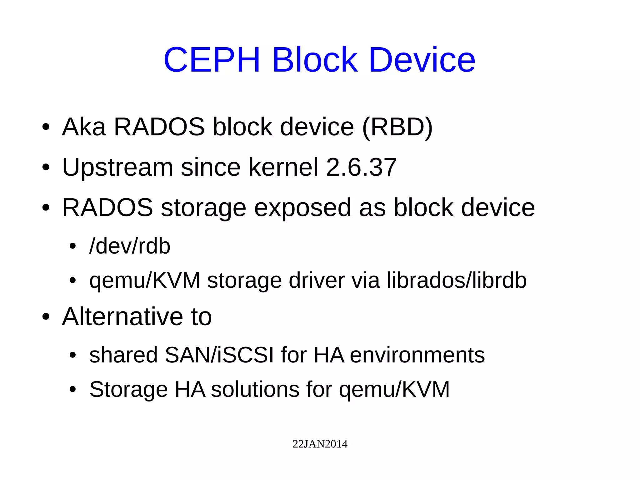 22JAN2014
CEPH Block Device
● Aka RADOS block device (RBD)
● Upstream since kernel 2.6.37
● RADOS storage exposed as block device
● /dev/rdb
● qemu/KVM storage driver via librados/librdb
● Alternative to
● shared SAN/iSCSI for HA environments
● Storage HA solutions for qemu/KVM
 