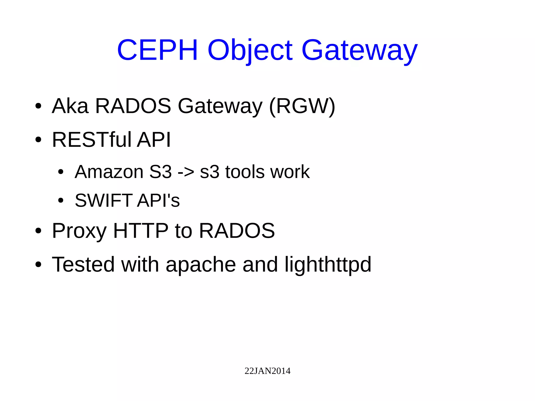 22JAN2014
CEPH Object Gateway
● Aka RADOS Gateway (RGW)
● RESTful API
● Amazon S3 -> s3 tools work
● SWIFT API's
● Proxy HTTP to RADOS
● Tested with apache and lighthttpd
 