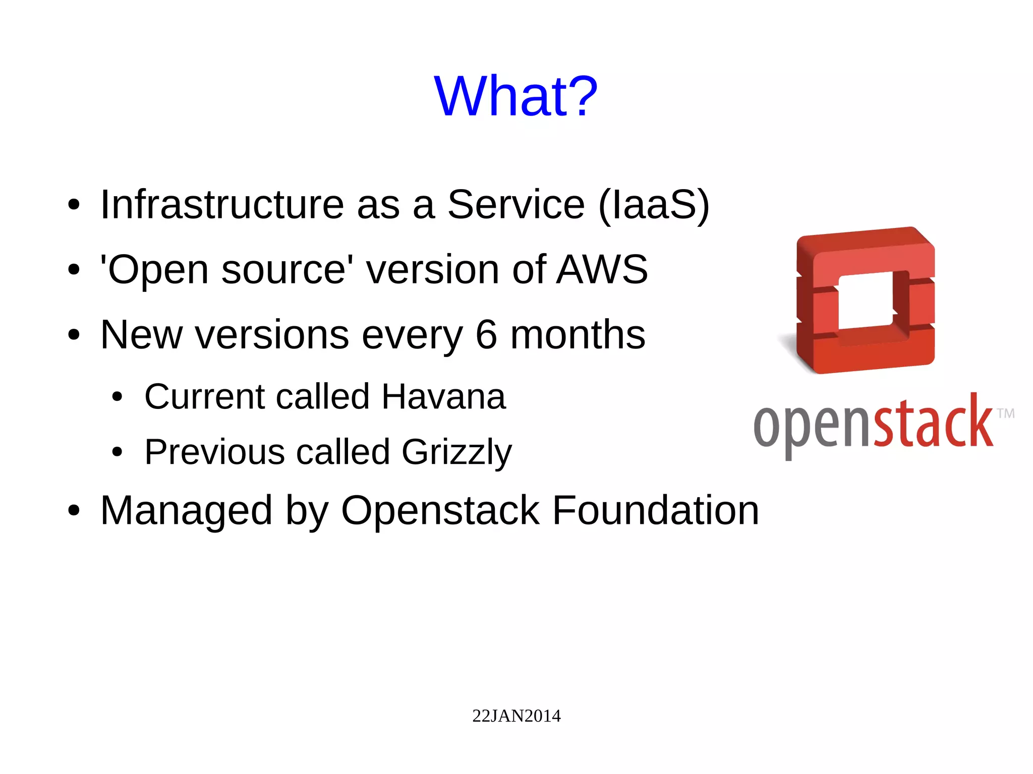 22JAN2014
What?
● Infrastructure as a Service (IaaS)
● 'Open source' version of AWS
● New versions every 6 months
● Current called Havana
● Previous called Grizzly
● Managed by Openstack Foundation
 