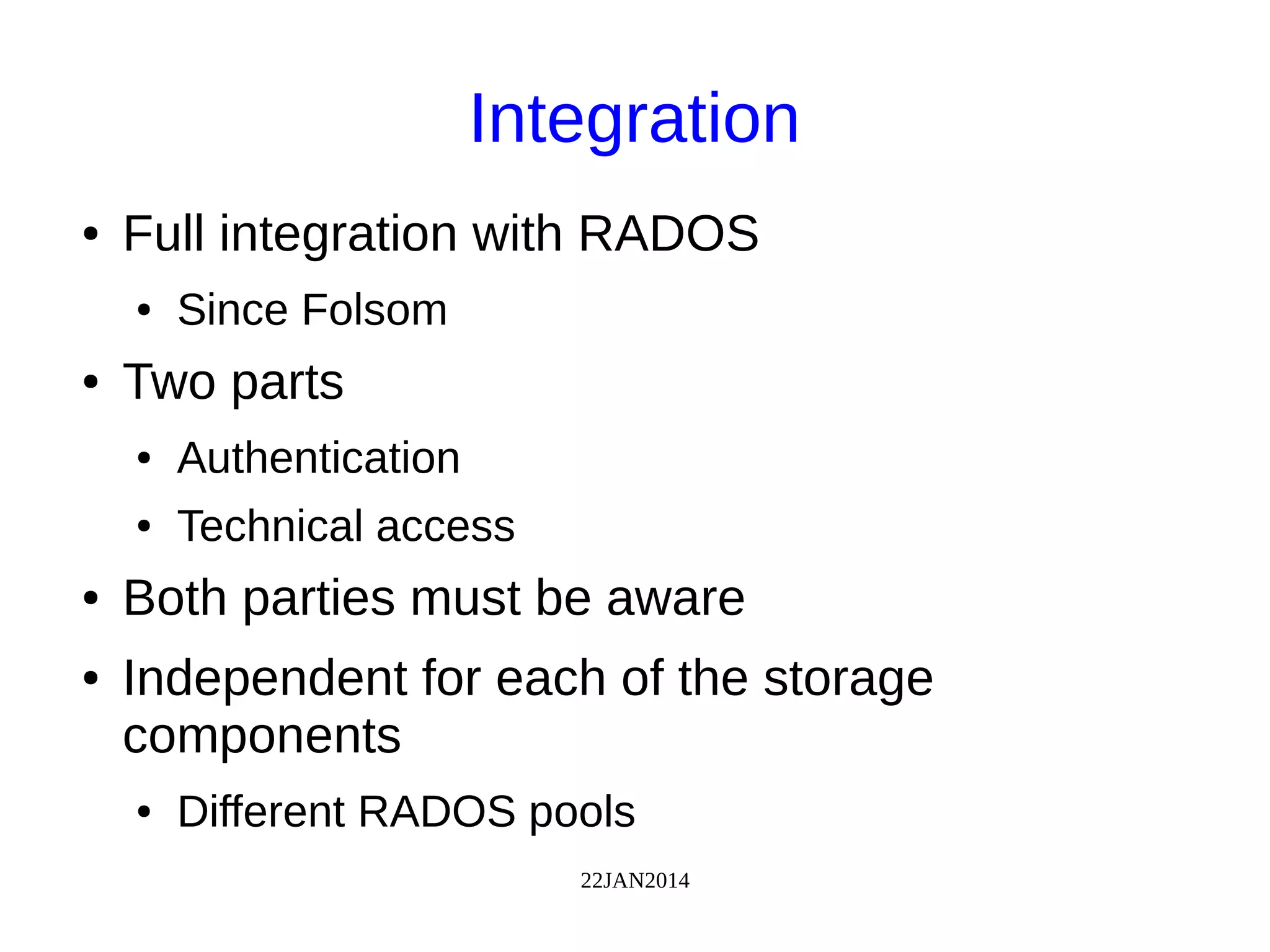 22JAN2014
Integration
● Full integration with RADOS
● Since Folsom
● Two parts
● Authentication
● Technical access
● Both parties must be aware
● Independent for each of the storage
components
● Different RADOS pools
 