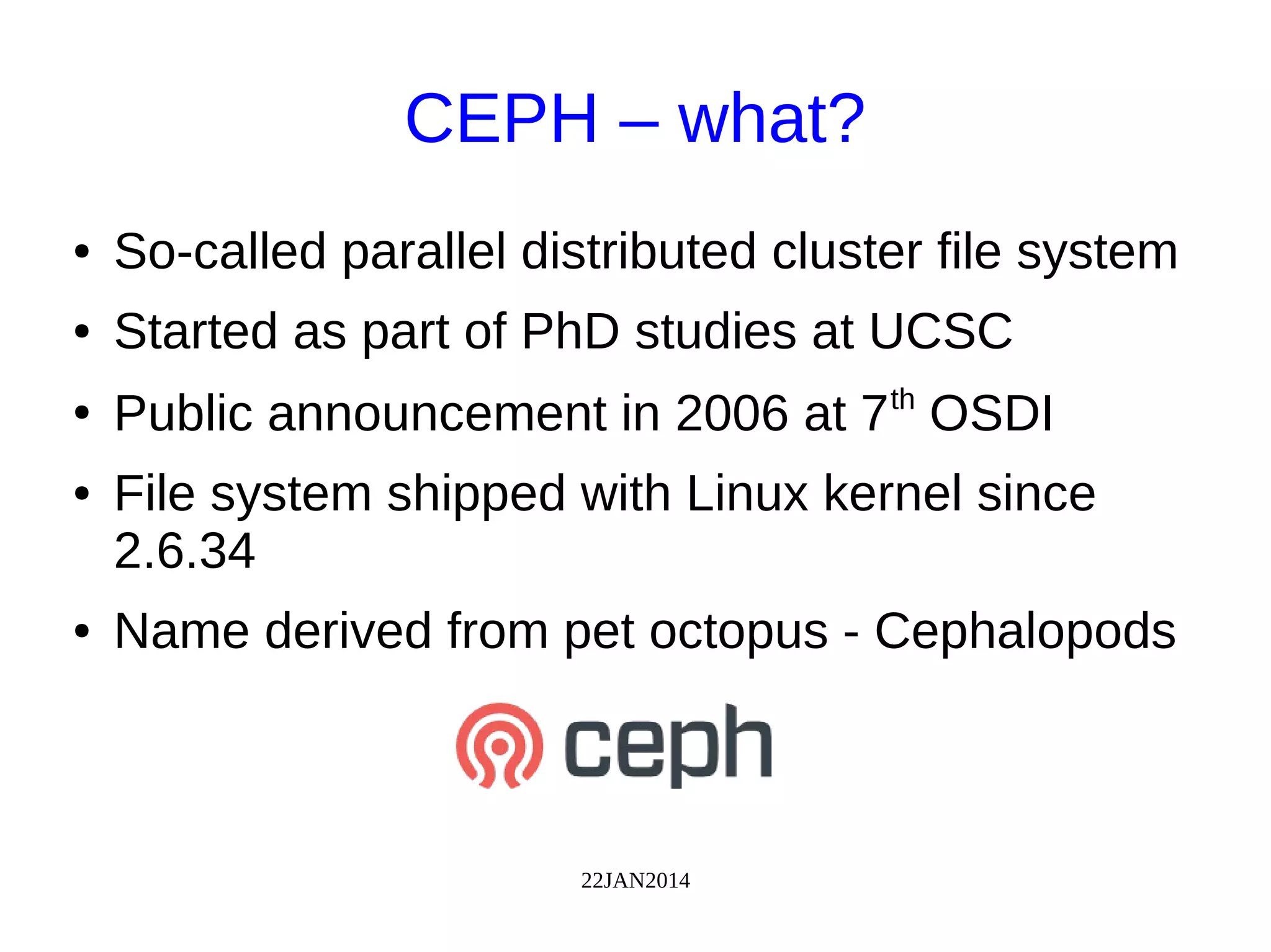 22JAN2014
CEPH – what?
● So-called parallel distributed cluster file system
● Started as part of PhD studies at UCSC
●
Public announcement in 2006 at 7th
OSDI
● File system shipped with Linux kernel since
2.6.34
● Name derived from pet octopus - Cephalopods
 