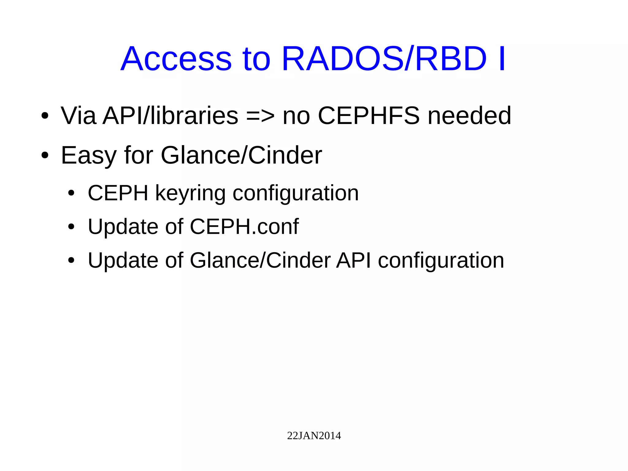 22JAN2014
Access to RADOS/RBD I
● Via API/libraries => no CEPHFS needed
● Easy for Glance/Cinder
● CEPH keyring configuration
● Update of CEPH.conf
● Update of Glance/Cinder API configuration
 