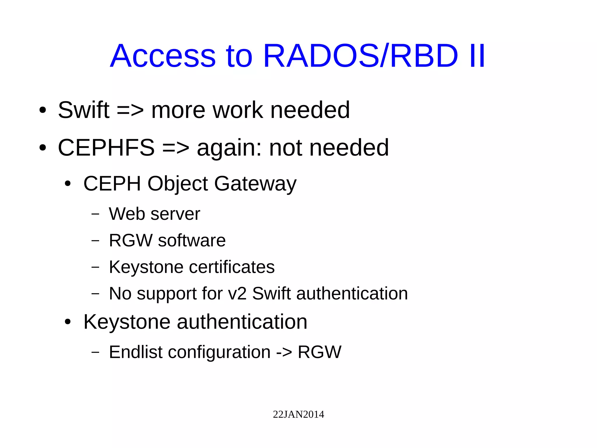 22JAN2014
Access to RADOS/RBD II
● Swift => more work needed
● CEPHFS => again: not needed
● CEPH Object Gateway
– Web server
– RGW software
– Keystone certificates
– No support for v2 Swift authentication
● Keystone authentication
– Endlist configuration -> RGW
 