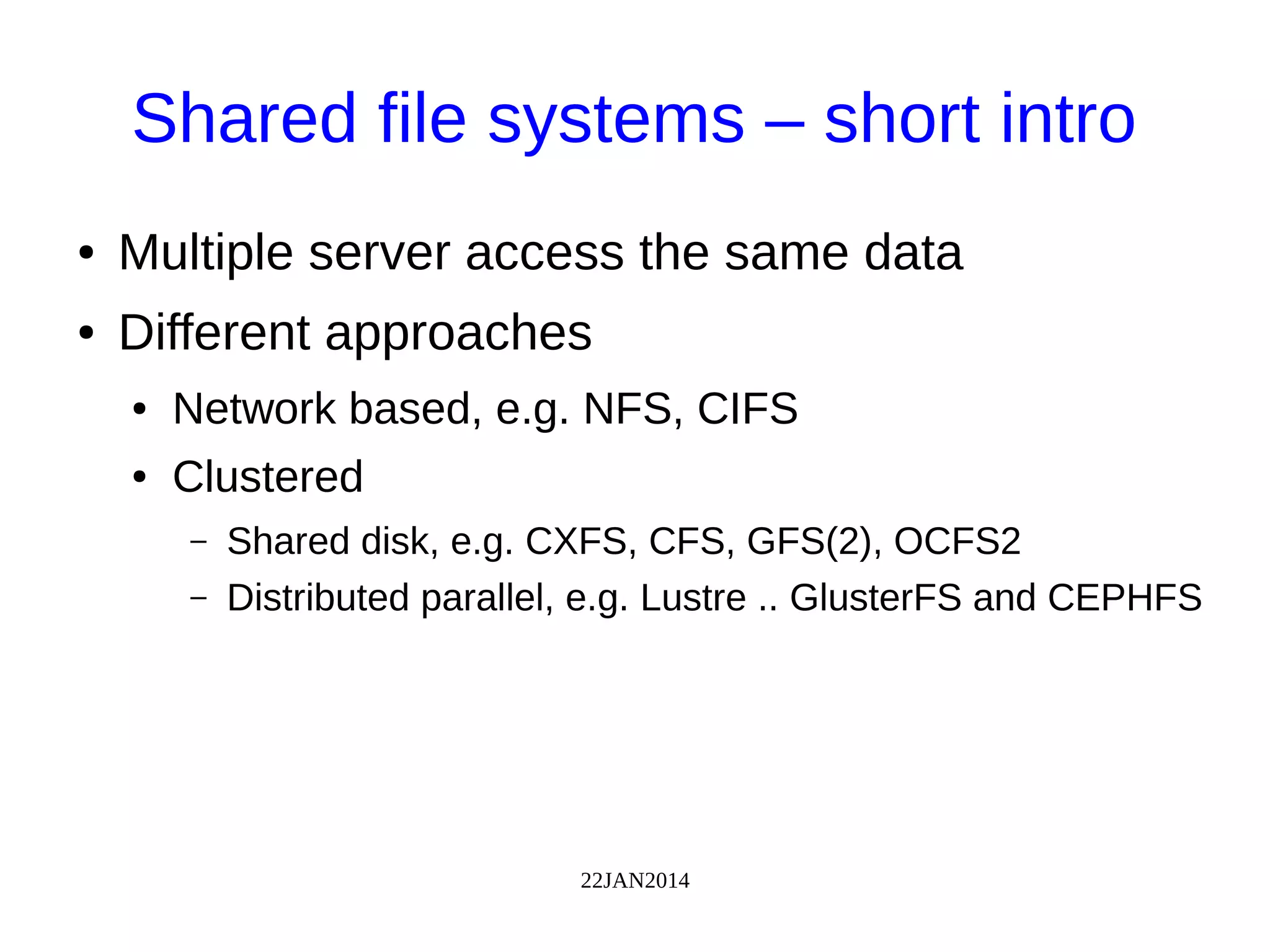 22JAN2014
Shared file systems – short intro
● Multiple server access the same data
● Different approaches
● Network based, e.g. NFS, CIFS
● Clustered
– Shared disk, e.g. CXFS, CFS, GFS(2), OCFS2
– Distributed parallel, e.g. Lustre .. GlusterFS and CEPHFS
 