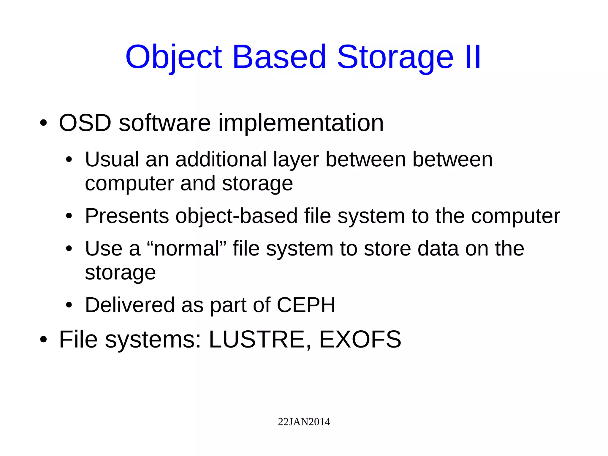22JAN2014
Object Based Storage II
● OSD software implementation
● Usual an additional layer between between
computer and storage
● Presents object-based file system to the computer
● Use a “normal” file system to store data on the
storage
● Delivered as part of CEPH
● File systems: LUSTRE, EXOFS
 