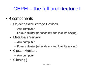 22JAN2014
CEPH – the full architecture I
● 4 components
● Object based Storage Devices
– Any computer
– Form a cluster (redundancy and load balancing)
● Meta Data Servers
– Any computer
– Form a cluster (redundancy and load balancing)
● Cluster Monitors
– Any computer
● Clients ;-)
 