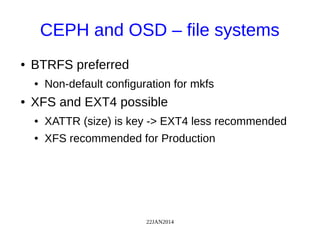 22JAN2014
CEPH and OSD – file systems
● BTRFS preferred
● Non-default configuration for mkfs
● XFS and EXT4 possible
● XATTR (size) is key -> EXT4 less recommended
● XFS recommended for Production
 