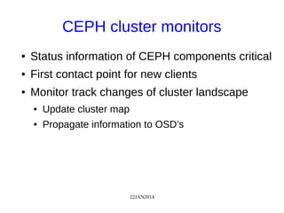 22JAN2014
CEPH cluster monitors
● Status information of CEPH components critical
● First contact point for new clients
● Monitor track changes of cluster landscape
● Update cluster map
● Propagate information to OSD’s
 