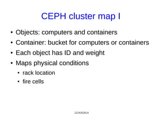 22JAN2014
CEPH cluster map I
● Objects: computers and containers
● Container: bucket for computers or containers
● Each object has ID and weight
● Maps physical conditions
● rack location
● fire cells
 