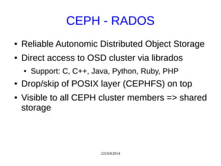 22JAN2014
CEPH - RADOS
● Reliable Autonomic Distributed Object Storage
● Direct access to OSD cluster via librados
● Support: C, C++, Java, Python, Ruby, PHP
● Drop/skip of POSIX layer (CEPHFS) on top
● Visible to all CEPH cluster members => shared
storage
 