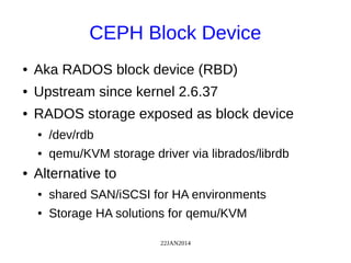22JAN2014
CEPH Block Device
● Aka RADOS block device (RBD)
● Upstream since kernel 2.6.37
● RADOS storage exposed as block device
● /dev/rdb
● qemu/KVM storage driver via librados/librdb
● Alternative to
● shared SAN/iSCSI for HA environments
● Storage HA solutions for qemu/KVM
 