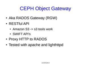 22JAN2014
CEPH Object Gateway
● Aka RADOS Gateway (RGW)
● RESTful API
● Amazon S3 -> s3 tools work
● SWIFT API's
● Proxy HTTP to RADOS
● Tested with apache and lighthttpd
 