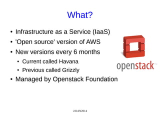 22JAN2014
What?
● Infrastructure as a Service (IaaS)
● 'Open source' version of AWS
● New versions every 6 months
● Current called Havana
● Previous called Grizzly
● Managed by Openstack Foundation
 