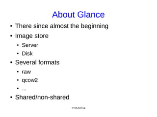 22JAN2014
About Glance
● There since almost the beginning
● Image store
● Server
● Disk
● Several formats
● raw
● qcow2
● ...
● Shared/non-shared
 