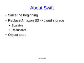 22JAN2014
About Swift
● Since the beginning
● Replace Amazon S3 -> cloud storage
● Scalable
● Redundant
● Object store
 
