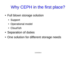 22JAN2014
Why CEPH in the first place?
● Full blown storage solution
● Support
● Operational model
● Cloud'ish
● Separation of duties
● One solution for different storage needs
 