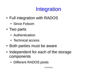 22JAN2014
Integration
● Full integration with RADOS
● Since Folsom
● Two parts
● Authentication
● Technical access
● Both parties must be aware
● Independent for each of the storage
components
● Different RADOS pools
 