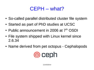 22JAN2014
CEPH – what?
● So-called parallel distributed cluster file system
● Started as part of PhD studies at UCSC
●
Public announcement in 2006 at 7th
OSDI
● File system shipped with Linux kernel since
2.6.34
● Name derived from pet octopus - Cephalopods
 
