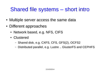 22JAN2014
Shared file systems – short intro
● Multiple server access the same data
● Different approaches
● Network based, e.g. NFS, CIFS
● Clustered
– Shared disk, e.g. CXFS, CFS, GFS(2), OCFS2
– Distributed parallel, e.g. Lustre .. GlusterFS and CEPHFS
 