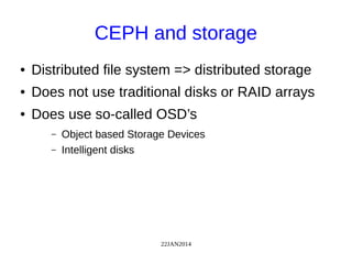 22JAN2014
CEPH and storage
● Distributed file system => distributed storage
● Does not use traditional disks or RAID arrays
● Does use so-called OSD’s
– Object based Storage Devices
– Intelligent disks
 