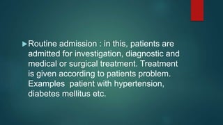 Routine admission : in this, patients are
admitted for investigation, diagnostic and
medical or surgical treatment. Treatment
is given according to patients problem.
Examples patient with hypertension,
diabetes mellitus etc.
 