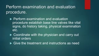 Perform examination and evaluation
procedure.
 Perform examination and evaluation
procedure establish base line valves like vital
signs, do history taking, physical examination
etc.
 Coordinate with the physician and carry out
initial orders
 Give the treatment and instructions as need
 