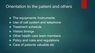 Orientation to the patient and others
 The equipments /instruments
 Use of call system and telephone
 Treatment schedule
 Vistors timings
 Other health care team members
 Policy and rules and regulations
 Care of patients valuable etc
 