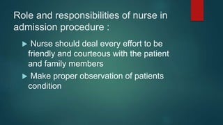 Role and responsibilities of nurse in
admission procedure :
 Nurse should deal every effort to be
friendly and courteous with the patient
and family members
 Make proper observation of patients
condition
 