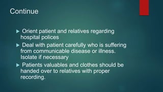 Continue
 Orient patient and relatives regarding
hospital polices
 Deal with patient carefully who is suffering
from communicable disease or illness.
Isolate if necessary
 Patients valuables and clothes should be
handed over to relatives with proper
recording.
 
