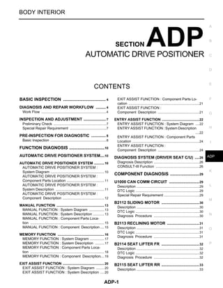 ADP-1
BODY INTERIOR
C
D
E
F
G
H
I
K
L
M
SECTION ADP
A
B
ADP
N
O
P
CONTENTS
AUTOMATIC DRIVE POSITIONER
BASIC INSPECTION .................................... 4
DIAGNOSIS AND REPAIR WORKFLOW .......... 4
Work Flow .................................................................4
INSPECTION AND ADJUSTMENT ..................... 7
Preliminary Check .....................................................7
Special Repair Requirement .....................................7
PRE-INSPECTION FOR DIAGNOSTIC .............. 8
Basic Inspection ........................................................8
FUNCTION DIAGNOSIS ..............................10
AUTOMATIC DRIVE POSITIONER SYSTEM....10
AUTOMATIC DRIVE POSITIONER SYSTEM ...........10
AUTOMATIC DRIVE POSITIONER SYSTEM :
System Diagram ......................................................10
AUTOMATIC DRIVE POSITIONER SYSTEM :
Component Parts Location ......................................11
AUTOMATIC DRIVE POSITIONER SYSTEM :
System Description .................................................11
AUTOMATIC DRIVE POSITIONER SYSTEM :
Component Description ..........................................12
MANUAL FUNCTION ................................................13
MANUAL FUNCTION : System Diagram ................13
MANUAL FUNCTION : System Description ............13
MANUAL FUNCTION : Component Parts Loca-
tion ..........................................................................15
MANUAL FUNCTION : Component Description ....15
MEMORY FUNCTION ...............................................16
MEMORY FUNCTION : System Diagram ...............17
MEMORY FUNCTION : System Description ..........17
MEMORY FUNCTION : Component Parts Loca-
tion ..........................................................................18
MEMORY FUNCTION : Component Description....19
EXIT ASSIST FUNCTION ..........................................20
EXIT ASSIST FUNCTION : System Diagram .........20
EXIT ASSIST FUNCTION : System Description .....20
EXIT ASSIST FUNCTION : Component Parts Lo-
cation .......................................................................21
EXIT ASSIST FUNCTION :
Component Description ..........................................21
ENTRY ASSIST FUNCTION ......................................22
ENTRY ASSIST FUNCTION : System Diagram .....22
ENTRY ASSIST FUNCTION : System Description
....22
ENTRY ASSIST FUNCTION : Component Parts
Location ...................................................................24
ENTRY ASSIST FUNCTION :
Component Description ..........................................24
DIAGNOSIS SYSTEM (DRIVER SEAT C/U) ....26
Diagnosis Description ..............................................26
CONSULT-III Function ............................................26
COMPONENT DIAGNOSIS .........................29
U1000 CAN COMM CIRCUIT ...........................29
Description ...............................................................29
DTC Logic ................................................................29
Special Repair Requirement ....................................29
B2112 SLIDING MOTOR ..................................30
Description ...............................................................30
DTC Logic ................................................................30
Diagnosis Procedure ..............................................30
B2113 RECLINING MOTOR .............................31
Description ...............................................................31
DTC Logic ................................................................31
Diagnosis Procedure ..............................................31
B2114 SEAT LIFTER FR ..................................32
Description ...............................................................32
DTC Logic ................................................................32
Diagnosis Procedure ..............................................32
B2115 SEAT LIFTER RR ..................................33
Description ...............................................................33
Revision: November 2008 2009 Titan
 