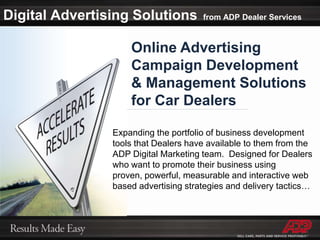 Digital Advertising Solutionsfrom ADP Dealer ServicesOnline Advertising Campaign Development & Management Solutions for Car DealersExpanding the portfolio of business development tools that Dealers have available to them from the ADP Digital Marketing team.  Designed for Dealers who want to promote their business using proven, powerful, measurable and interactive web based advertising strategies and delivery tactics…