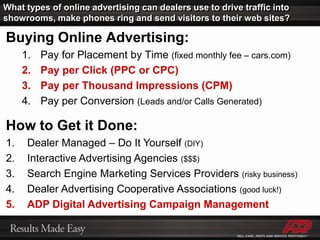 What types of online advertising can dealers use to drive traffic into showrooms, make phones ring and send visitors to their web sites?Buying Online Advertising:Pay for Placement by Time (fixed monthly fee – cars.com)Pay per Click (PPC or CPC)Pay per Thousand Impressions (CPM)Pay per Conversion (Leads and/or Calls Generated)How to Get it Done:Dealer Managed – Do It Yourself (DIY) Interactive Advertising Agencies ($$$) Search Engine Marketing Services Providers (risky business)Dealer Advertising Cooperative Associations (good luck!)ADP Digital Advertising Campaign Management