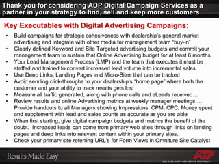 When Dealers ask “Why Can’t I See My Ad?”Campaign Daily budget too lowAd Group Keyword deleted or inactiveAd has been disapprovedGeoTargeting: IP unknown or outside target areaDealer’s Ad is not placed on first pageDealer’s browser page not refreshing (clear cache)The max CPC higher than daily budgetMissing ad text or keywordsCampaign has expired (check end date in settings) Campaign/Ad Group paused or deleted Missing or expired credit card information