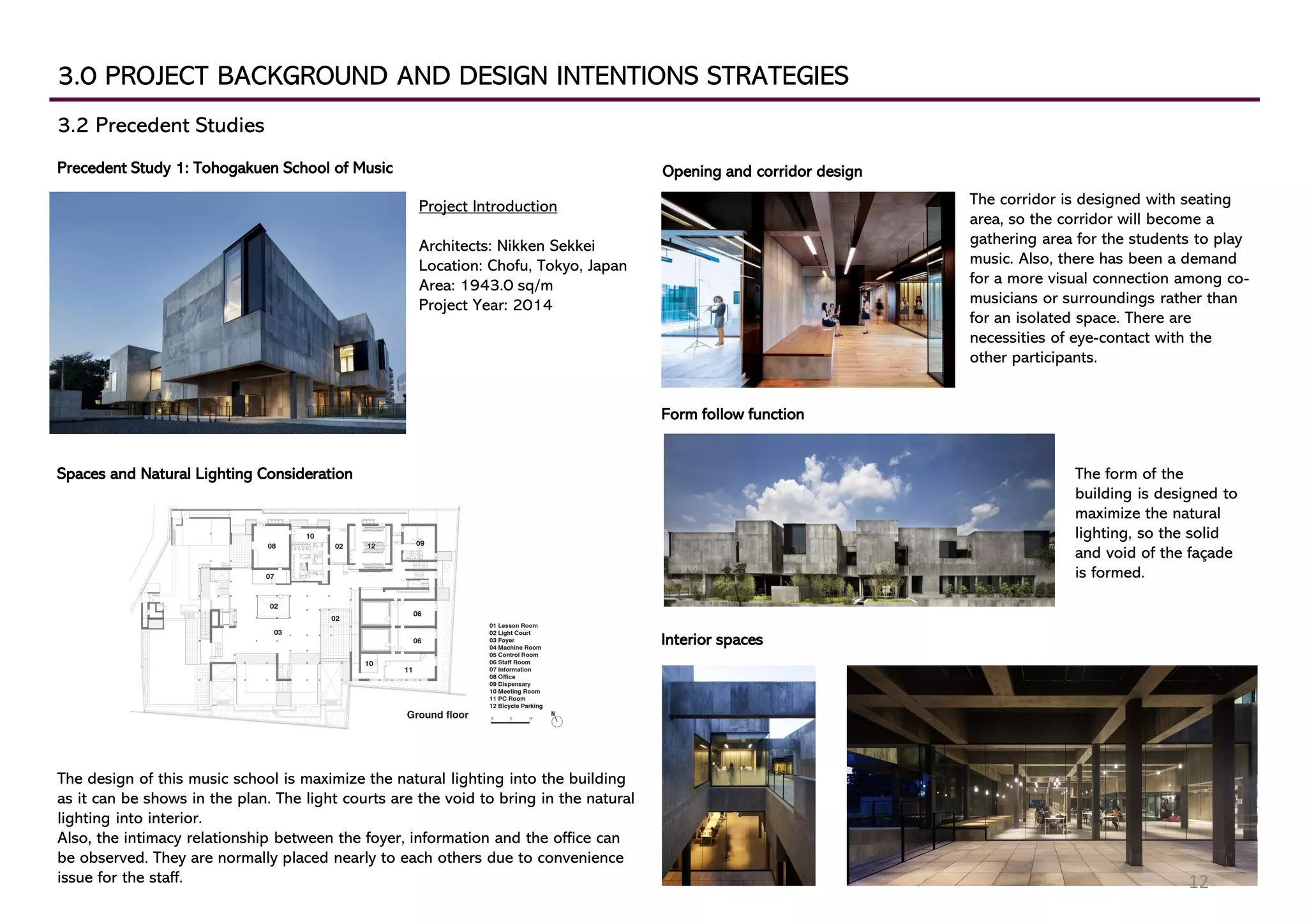 3.0 PROJECT BACKGROUND AND DESIGN INTENTIONS STRATEGIES
3.2 Precedent Studies
Precedent Study 1: Tohogakuen School of Music
Project Introduction
Architects: Nikken Sekkei
Location: Chofu, Tokyo, Japan
Area: 1943.0 sq/m
Project Year: 2014
Spaces and Natural Lighting Consideration
The design of this music school is maximize the natural lighting into the building
as it can be shows in the plan. The light courts are the void to bring in the natural
lighting into interior.
Also, the intimacy relationship between the foyer, information and the office can
be observed. They are normally placed nearly to each others due to convenience
issue for the staff.
Interior spaces
Opening and corridor design
The corridor is designed with seating
area, so the corridor will become a
gathering area for the students to play
music. Also, there has been a demand
for a more visual connection among co-
musicians or surroundings rather than
for an isolated space. There are
necessities of eye-contact with the
other participants.
Form follow function
The form of the
building is designed to
maximize the natural
lighting, so the solid
and void of the façade
is formed.
12
 