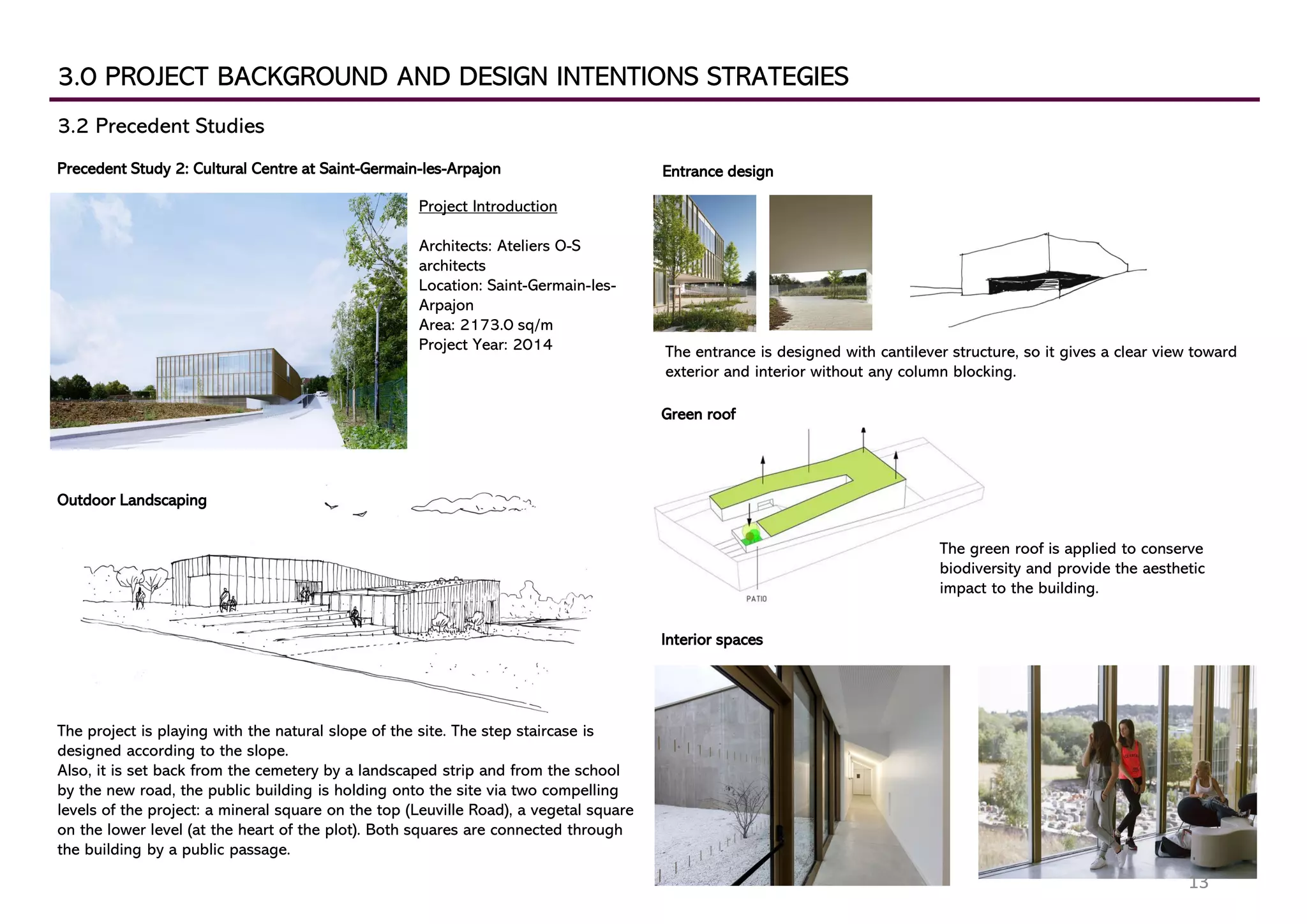 3.0 PROJECT BACKGROUND AND DESIGN INTENTIONS STRATEGIES
3.2 Precedent Studies
Precedent Study 2: Cultural Centre at Saint-Germain-les-Arpajon
Project Introduction
Architects: Ateliers O-S
architects
Location: Saint-Germain-les-
Arpajon
Area: 2173.0 sq/m
Project Year: 2014
Outdoor Landscaping
The project is playing with the natural slope of the site. The step staircase is
designed according to the slope.
Also, it is set back from the cemetery by a landscaped strip and from the school
by the new road, the public building is holding onto the site via two compelling
levels of the project: a mineral square on the top (Leuville Road), a vegetal square
on the lower level (at the heart of the plot). Both squares are connected through
the building by a public passage.
Interior spaces
Entrance design
Green roof
The entrance is designed with cantilever structure, so it gives a clear view toward
exterior and interior without any column blocking.
The green roof is applied to conserve
biodiversity and provide the aesthetic
impact to the building.
13
 