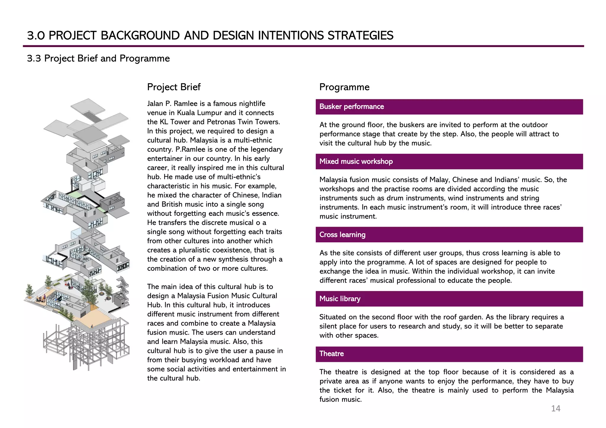 3.0 PROJECT BACKGROUND AND DESIGN INTENTIONS STRATEGIES
3.3 Project Brief and Programme
Busker performance
At the ground floor, the buskers are invited to perform at the outdoor
performance stage that create by the step. Also, the people will attract to
visit the cultural hub by the music.
Mixed music workshop
Malaysia fusion music consists of Malay, Chinese and Indians’ music. So, the
workshops and the practise rooms are divided according the music
instruments such as drum instruments, wind instruments and string
instruments. In each music instrument’s room, it will introduce three races’
music instrument.
Cross learning
As the site consists of different user groups, thus cross learning is able to
apply into the programme. A lot of spaces are designed for people to
exchange the idea in music. Within the individual workshop, it can invite
different races’ musical professional to educate the people.
Music library
Situated on the second floor with the roof garden. As the library requires a
silent place for users to research and study, so it will be better to separate
with other spaces.
Theatre
The theatre is designed at the top floor because of it is considered as a
private area as if anyone wants to enjoy the performance, they have to buy
the ticket for it. Also, the theatre is mainly used to perform the Malaysia
fusion music.
Jalan P. Ramlee is a famous nightlife
venue in Kuala Lumpur and it connects
the KL Tower and Petronas Twin Towers.
In this project, we required to design a
cultural hub. Malaysia is a multi-ethnic
country. P.Ramlee is one of the legendary
entertainer in our country. In his early
career, it really inspired me in this cultural
hub. He made use of multi-ethnic’s
characteristic in his music. For example,
he mixed the character of Chinese, Indian
and British music into a single song
without forgetting each music’s essence.
He transfers the discrete musical o a
single song without forgetting each traits
from other cultures into another which
creates a pluralistic coexistence, that is
the creation of a new synthesis through a
combination of two or more cultures.
The main idea of this cultural hub is to
design a Malaysia Fusion Music Cultural
Hub. In this cultural hub, it introduces
different music instrument from different
races and combine to create a Malaysia
fusion music. The users can understand
and learn Malaysia music. Also, this
cultural hub is to give the user a pause in
from their busying workload and have
some social activities and entertainment in
the cultural hub.
ProgrammeProject Brief
14
 
