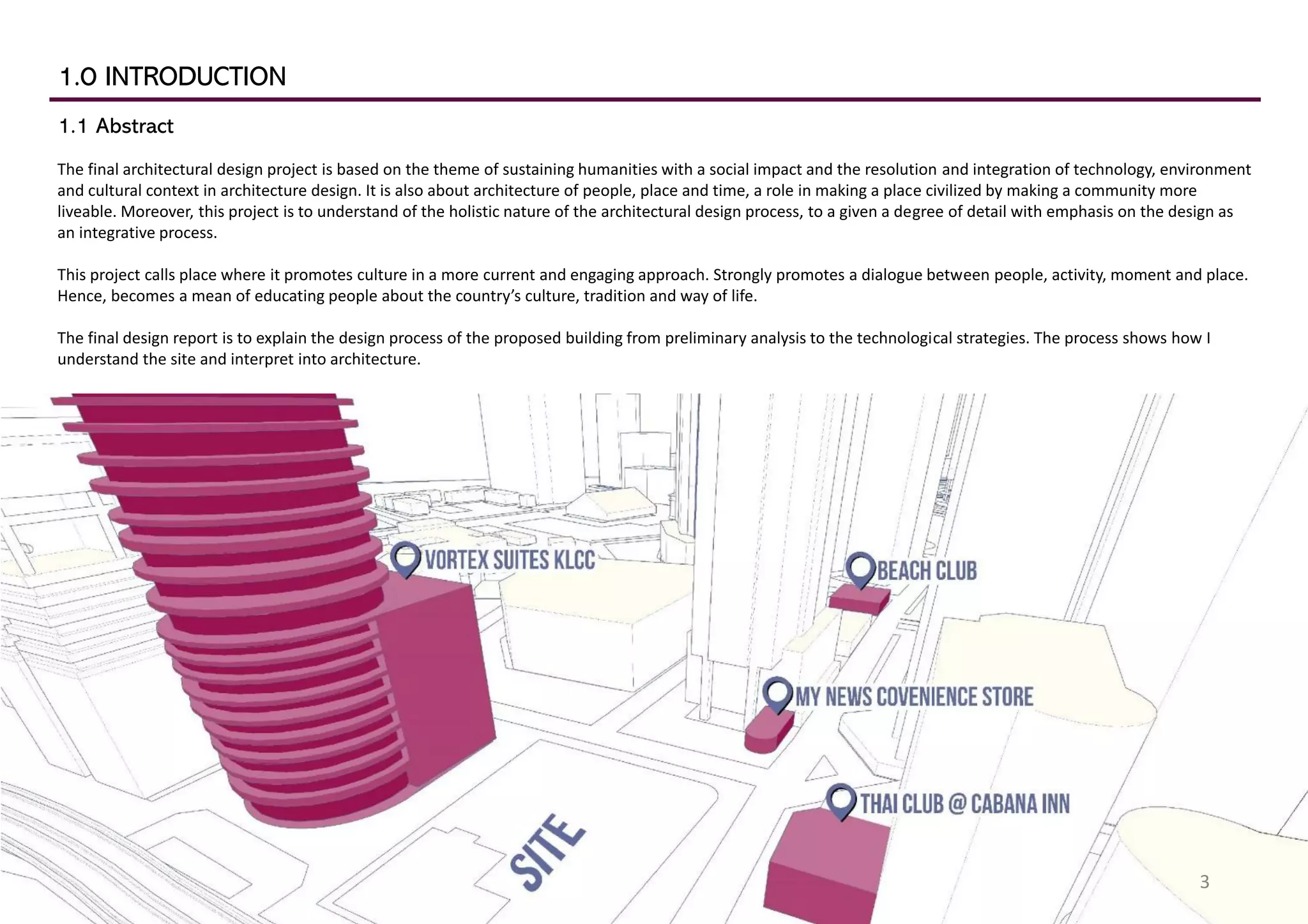 1.0 INTRODUCTION
1.1 Abstract
The final architectural design project is based on the theme of sustaining humanities with a social impact and the resolution and integration of technology, environment
and cultural context in architecture design. It is also about architecture of people, place and time, a role in making a place civilized by making a community more
liveable. Moreover, this project is to understand of the holistic nature of the architectural design process, to a given a degree of detail with emphasis on the design as
an integrative process.
This project calls place where it promotes culture in a more current and engaging approach. Strongly promotes a dialogue between people, activity, moment and place.
Hence, becomes a mean of educating people about the country’s culture, tradition and way of life.
The final design report is to explain the design process of the proposed building from preliminary analysis to the technological strategies. The process shows how I
understand the site and interpret into architecture.
3
 