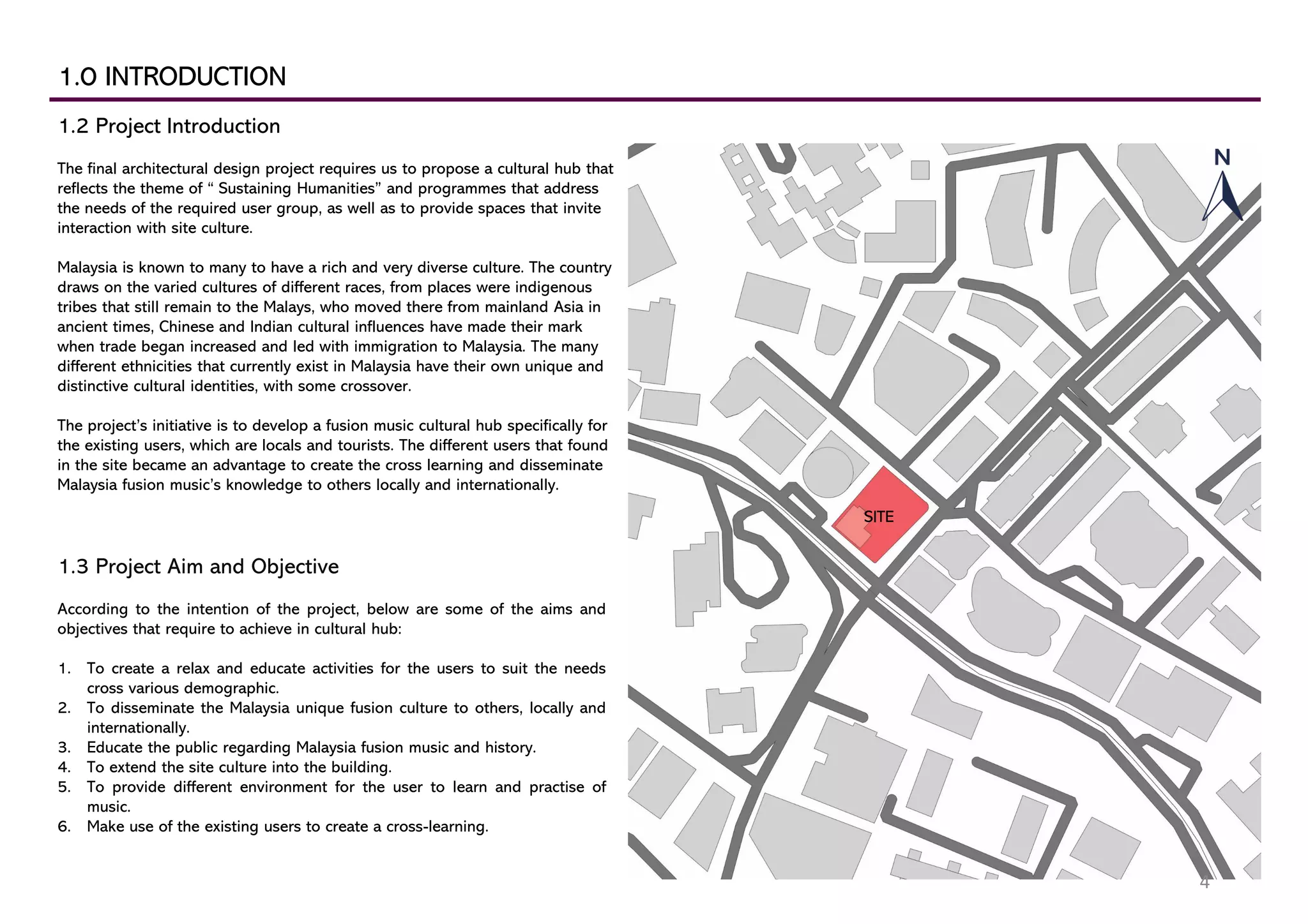 1.0 INTRODUCTION
1.2 Project Introduction
The final architectural design project requires us to propose a cultural hub that
reflects the theme of “ Sustaining Humanities” and programmes that address
the needs of the required user group, as well as to provide spaces that invite
interaction with site culture.
Malaysia is known to many to have a rich and very diverse culture. The country
draws on the varied cultures of different races, from places were indigenous
tribes that still remain to the Malays, who moved there from mainland Asia in
ancient times, Chinese and Indian cultural influences have made their mark
when trade began increased and led with immigration to Malaysia. The many
different ethnicities that currently exist in Malaysia have their own unique and
distinctive cultural identities, with some crossover.
The project’s initiative is to develop a fusion music cultural hub specifically for
the existing users, which are locals and tourists. The different users that found
in the site became an advantage to create the cross learning and disseminate
Malaysia fusion music’s knowledge to others locally and internationally.
1.3 Project Aim and Objective
According to the intention of the project, below are some of the aims and
objectives that require to achieve in cultural hub:
1. To create a relax and educate activities for the users to suit the needs
cross various demographic.
2. To disseminate the Malaysia unique fusion culture to others, locally and
internationally.
3. Educate the public regarding Malaysia fusion music and history.
4. To extend the site culture into the building.
5. To provide different environment for the user to learn and practise of
music.
6. Make use of the existing users to create a cross-learning.
SITE
4
 