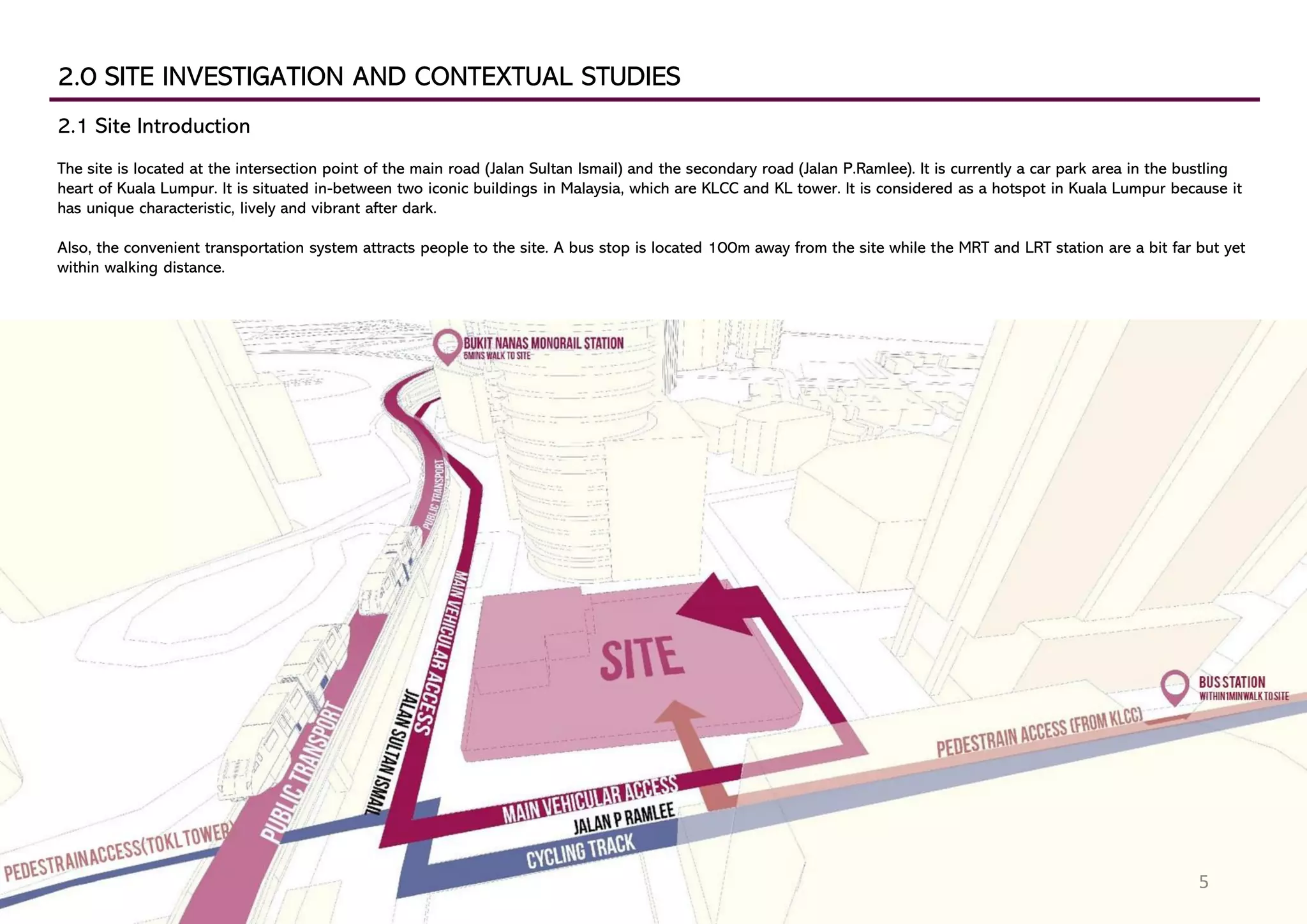 2.0 SITE INVESTIGATION AND CONTEXTUAL STUDIES
2.1 Site Introduction
The site is located at the intersection point of the main road (Jalan Sultan Ismail) and the secondary road (Jalan P.Ramlee). It is currently a car park area in the bustling
heart of Kuala Lumpur. It is situated in-between two iconic buildings in Malaysia, which are KLCC and KL tower. It is considered as a hotspot in Kuala Lumpur because it
has unique characteristic, lively and vibrant after dark.
Also, the convenient transportation system attracts people to the site. A bus stop is located 100m away from the site while the MRT and LRT station are a bit far but yet
within walking distance.
5
 
