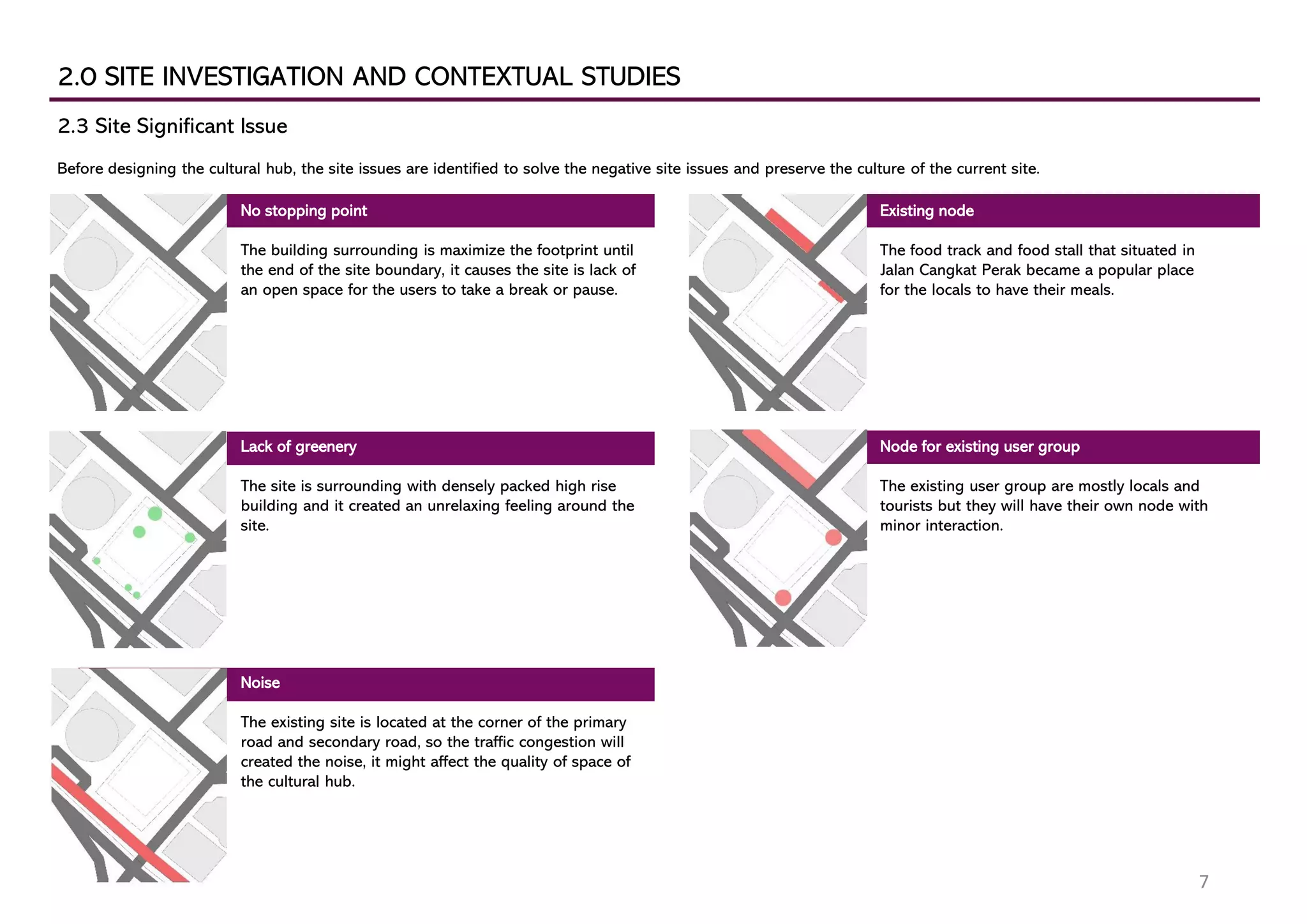 2.0 SITE INVESTIGATION AND CONTEXTUAL STUDIES
2.3 Site Significant Issue
Before designing the cultural hub, the site issues are identified to solve the negative site issues and preserve the culture of the current site.
No stopping point
The building surrounding is maximize the footprint until
the end of the site boundary, it causes the site is lack of
an open space for the users to take a break or pause.
Lack of greenery
The site is surrounding with densely packed high rise
building and it created an unrelaxing feeling around the
site.
Noise
The existing site is located at the corner of the primary
road and secondary road, so the traffic congestion will
created the noise, it might affect the quality of space of
the cultural hub.
Existing node
The food track and food stall that situated in
Jalan Cangkat Perak became a popular place
for the locals to have their meals.
Node for existing user group
The existing user group are mostly locals and
tourists but they will have their own node with
minor interaction.
7
 