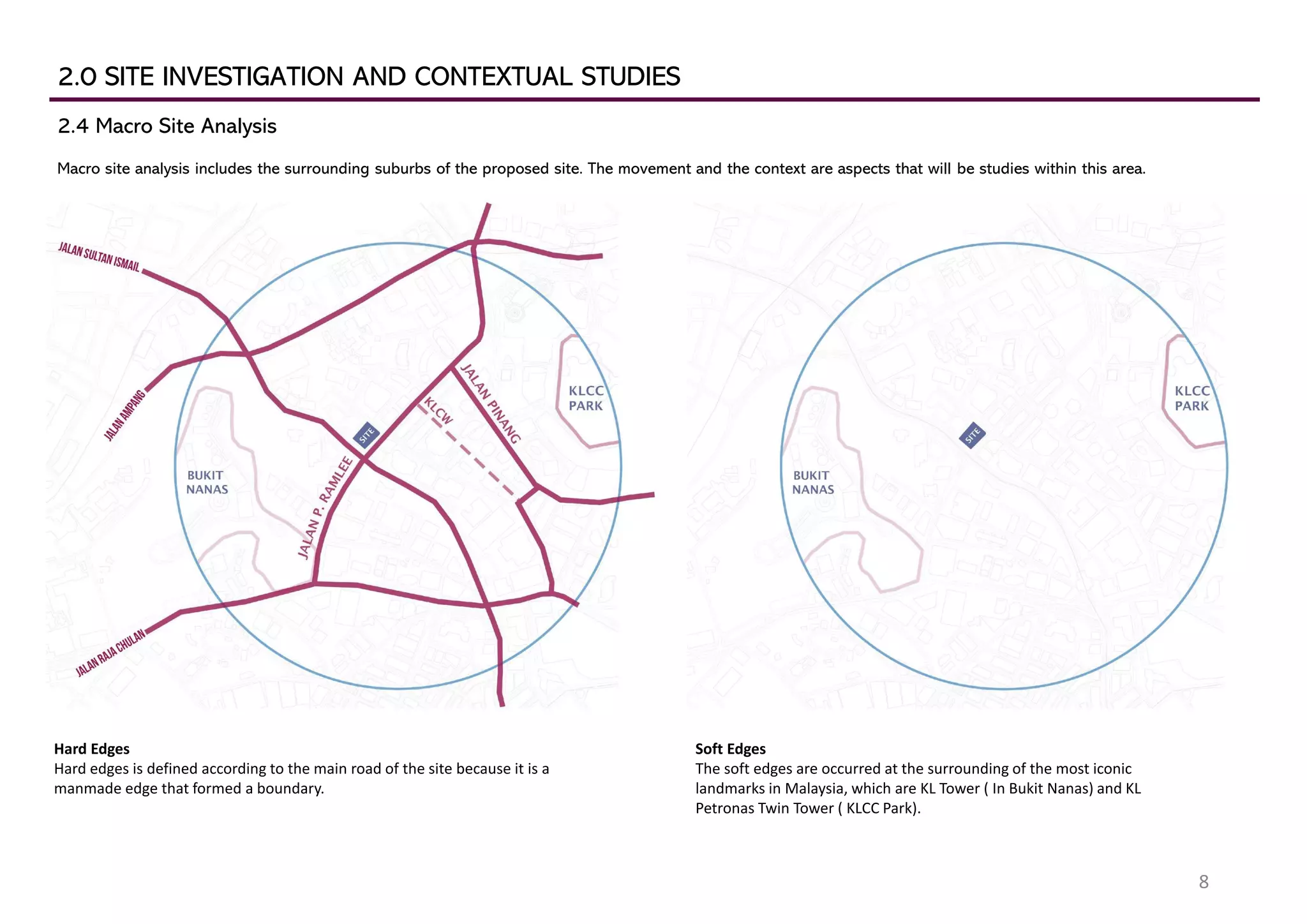 2.0 SITE INVESTIGATION AND CONTEXTUAL STUDIES
2.4 Macro Site Analysis
Macro site analysis includes the surrounding suburbs of the proposed site. The movement and the context are aspects that will be studies within this area.
Hard Edges
Hard edges is defined according to the main road of the site because it is a
manmade edge that formed a boundary.
Soft Edges
The soft edges are occurred at the surrounding of the most iconic
landmarks in Malaysia, which are KL Tower ( In Bukit Nanas) and KL
Petronas Twin Tower ( KLCC Park).
8
 