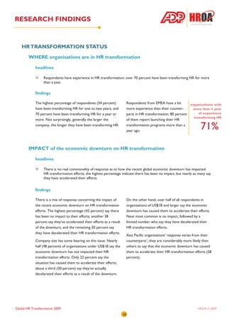 RESEARCH FINDINGS


   HR TRANSFORMATION STATUS
        WHERE organisations are in HR transformation

            headlines

                  Respondents have experience in HR transformation; over 70 percent have been transforming HR for more
                  than a year.

            findings

            The highest percentage of respondents (34 percent)               Respondents from EMEA have a bit         organisations with
            have been transforming HR for one to two years, and              more experience than their counter-       more than 1 year
            70 percent have been transforming HR for a year or               parts in HR transformation; 80 percent        of experience
                                                                                                                        transforming HR
            more. Not surprisingly, generally the larger the                 of them report launching their HR
            company, the longer they have been transforming HR.              transformation programs more than a
                                                                             year ago.
                                                                                                                            71%
        IMPACT of the economic downturn on HR transformation

            headlines

                  There is no real commonality of response as to how the recent global economic downturn has impacted
                  HR transformation efforts; the highest percentage indicate there has been no impact, but nearly as many say
                  they have accelerated their efforts.


            findings

            There is a mix of response concerning the impact of              On the other hand, over half of all respondents in
            the recent economic downturn on HR transformation                organisations of US$1B and larger say the economic
            efforts. The highest percentage (42 percent) say there           downturn has caused them to accelerate their efforts.
            has been no impact to their efforts; another 38                  Next most common is no impact, followed by a
            percent say they’ve accelerated their efforts as a result        limited number who say they have decelerated their
            of the downturn, and the remaining 20 percent say                HR transformation efforts.
            they have decelerated their HR transformation efforts.
                                                                             Asia Pacific organisations’ response varies from their
            Company size has some bearing on this issue. Nearly              counterparts’; they are considerably more likely than
            half (48 percent) of organisations under US$1B say the           others to say that the economic downturn has caused
            economic downturn has not impacted their HR                      them to accelerate their HR transformation efforts (58
            transformation efforts. Only 22 percent say the                  percent).
            situation has caused them to accelerate their efforts;
            about a third (30 percent) say they’ve actually
            decelerated their efforts as a result of the downturn.




Global HR Transformation 2009                                                                                             HROA © 2009
                                                                        10
 
