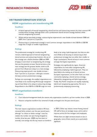 RESEARCH FINDINGS


   HR TRANSFORMATION STATUS
        HOW organisations are transforming HR
            headlines
                  A hybrid approach of internal reengineering, shared services and outsourcing remains the most common HR
                  transformation strategy, although both it and a predominant shared services strategy declined, whilst
                  internal reengineering increased.
                  Whilst still the least likely strategy, outsourcing has experienced a near double increase between 2008 and
                  2009, from 7 percent to 12 percent.
                  Outsourcing as a predominant strategy is more common amongst respondents in the US$1B to US$10B
                  range than in larger or smaller organisations.

            findings
            The predominant strategy for transforming HR                     likely to be using a hybrid approach, but they are also
            remains a hybrid approach of internal reengineering,             more likely to be focusing on outsourcing as their
            shared services and outsourcing; however, the use of             predominant strategy than are either their smaller or
            that strategy saw a decline between 2008 and 2009                larger counterparts. Shared services is more common
            bringing it much closer to reengineering, the strategy           amongst the largest respondents.
            that saw the greatest increase. Shared services as the
                                                                             Strategies vary significantly by region. American
            main strategy saw the greatest decline, down to 20
                                                                             respondents are most often reengineering HR,
            percent from 30 percent citing it at a main strategy.
                                                                             followed by employing a hybrid approach. They are
            Outsourcing experienced a near double increase –
                                                                             least likely to be making use of shared services.
            from 7 percent to 12 percent – although it remains
                                                                             European organisations, on the other hand, are most
            the least common predominant strategy.
                                                                             commonly employing a shared services strategy,
            Perhaps not surprisingly, the smallest organisations are         followed by reengineering and hybrid approaches.
            most likely to be transforming HR through reengineer-            Finally, Asia Pacific companies are equally employing
            ing and least likely to be using on outsourcing strategy.        hybrid and reengineering approaches. No one is
            Respondents in the US$1B to US$10B range are most                predominantly employing outsourcing.

        WHY organisations transform
            headlines
                  Cost reduction/management leads the reasons why organisations transform, up from number three in 2008.
                  Reasons companies transform has remained virtually unchanged over the past several years.

            findings
            The main reasons organisations transform HR have                 in 2007.) Other top reasons remain freeing internal
            remained fairly constant over the past several years,            HR staff to focus on strategic issues, and to add or
            although “to reduce or better manage” costs has                  improve service for line managers and employees.
            retaken the number one spot having dropped to
                                                                             Whilst there are slight variations based on size or
            number three last year. (2008 may have been an
                                                                             geography, none of them stands out as particularly
            anomaly; cost savings was the top reason to transform
                                                                             significant.




Global HR Transformation 2009                                                                                               HROA © 2009
                                                                        12
 