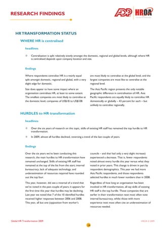 RESEARCH FINDINGS


   HR TRANSFORMATION STATUS
        WHERE HR is centralised

            headlines

                  Centralisation is split relatively evenly amongst the domestic, regional and global levels, although where HR
                  is centralised depends upon company location and size.


            findings

            Where respondents centralise HR is a nearly equal               are most likely to centralise at the global level, and the
            split amongst domestic, regional and global, with a very        largest companies are most like to centralise at the
            slight edge for domestic.                                       regional level.

            Size does appear to have some impact where an                   The Asia Pacific region presents the only notable
            organisation centralises HR, at least to some extent.           geographic difference in centralisation of HR. Asia
            The smallest companies are most likely to centralise at         Pacific respondents are equally likely to centralise HR
            the domestic level, companies of US$1B to US$10B                domestically or globally – 43 percent for each – but
                                                                            unlikely to centralise regionally.


        HURDLES to HR transformation

            headlines

                  Over the six years of research on this topic, skills of existing HR staff has remained the top hurdle to HR
                  transformation.
                  In 2009, almost all hurdles declined, reversing a trend of the last couple of years.


            findings

            Over the six years we’ve been conducting this                   councils – and that had only a very slight increase)
            research, the main hurdles to HR transformation have            experienced a decrease. That is, fewer respondents
            remained unchanged. Skills of existing HR staff has             noted almost every hurdle this year versus what they
            remained at the top of the list from the start; internal        noted in prior years. This change is driven in part by
            bureaucracy, lack of adequate technology, and                   respondent demographics. This year we had more
            underestimation of resources required have rounded              Asia Pacific respondents, and those respondents
            out the top four.                                               selected hurdles in much lower numbers than in 2008.

            This year, however, did see a reversal of a trend that          Regardless of how long an organisation has been
            we’ve noted in the past couple of years; it appears for         involved in HR transformation, all say skills of existing
            the first time this year that hurdles may be declining.         HR staff is the top hurdle. Those companies that are
            Last year we noted that 7 of the 10 identified hurdles          earlier in their transformation next most often note
            received higher responses between 2006 and 2008.                internal bureaucracy, whilst those with more
            This year, all but one (opposition from worker’s                experience next most often cite an underestimation of
                                                                            resources needed.




Global HR Transformation 2009                                                                                               HROA © 2009
                                                                       14
 